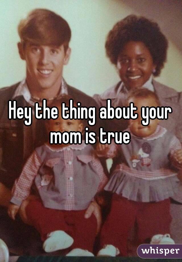 Hey the thing about your mom is true 