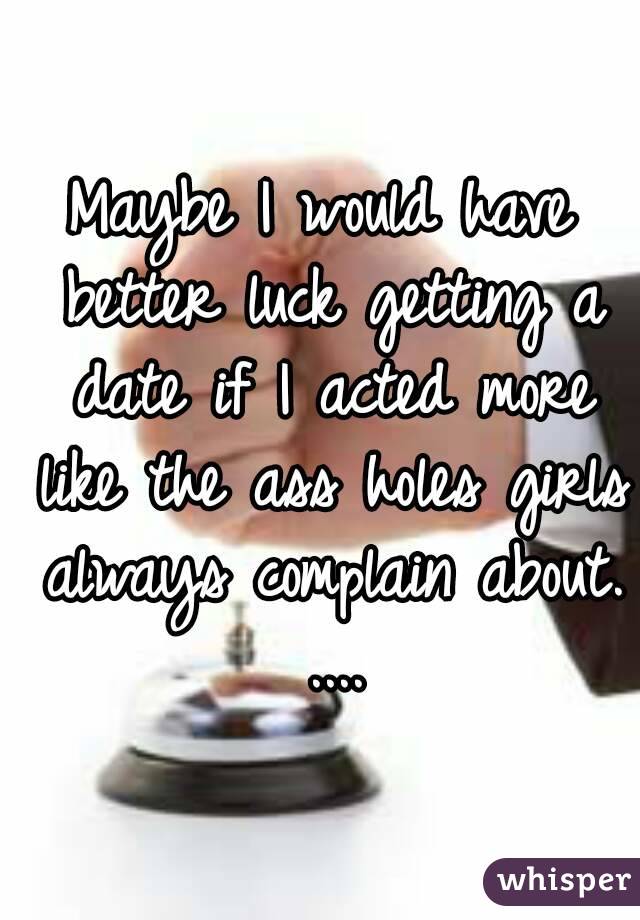 Maybe I would have better luck getting a date if I acted more like the ass holes girls always complain about. ....