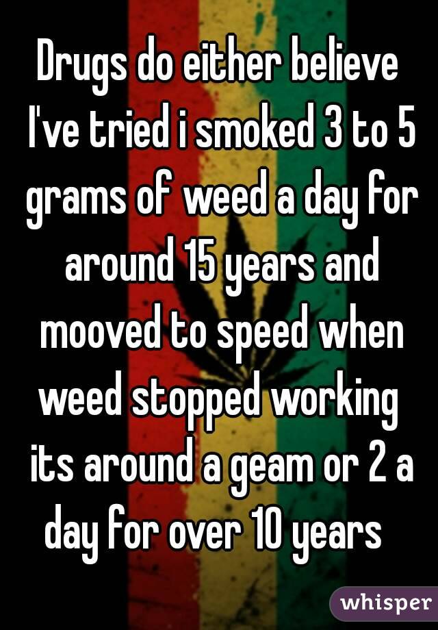 Drugs do either believe I've tried i smoked 3 to 5 grams of weed a day for around 15 years and mooved to speed when weed stopped working  its around a geam or 2 a day for over 10 years  
