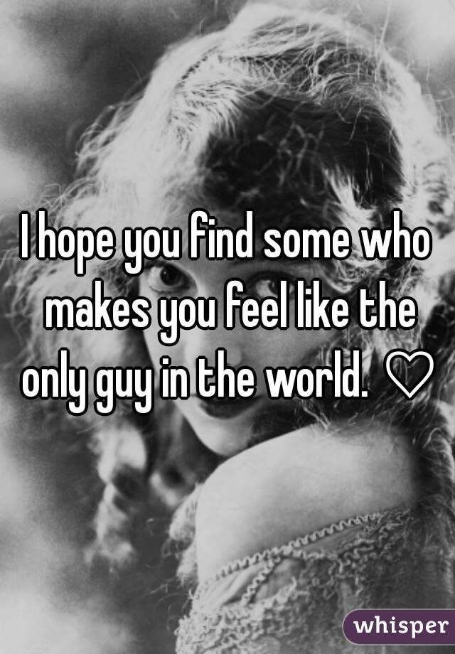 I hope you find some who makes you feel like the only guy in the world. ♡