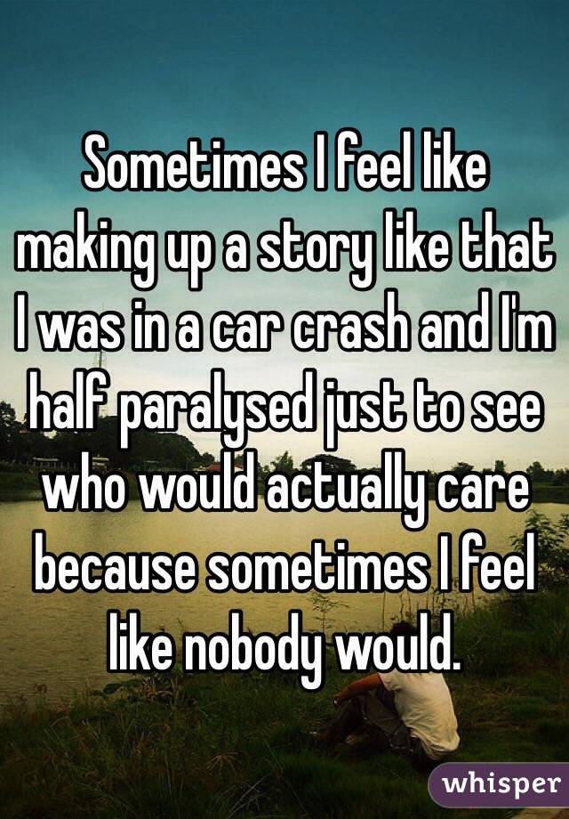 Sometimes I feel like making up a story like that I was in a car crash and I'm half paralysed just to see who would actually care because sometimes I feel like nobody would.