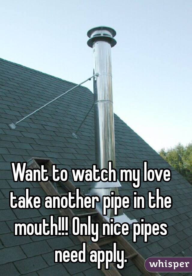 Want to watch my love take another pipe in the mouth!!! Only nice pipes need apply.