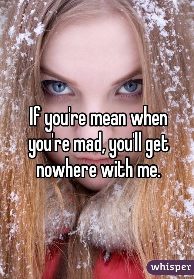 If you're mean when 
you're mad, you'll get nowhere with me.