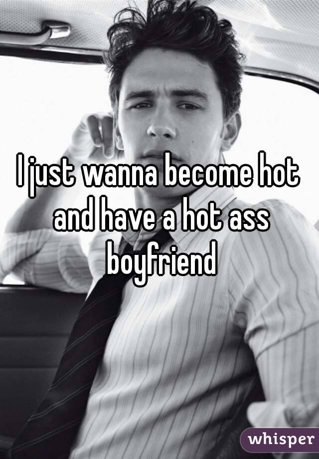 I just wanna become hot and have a hot ass boyfriend