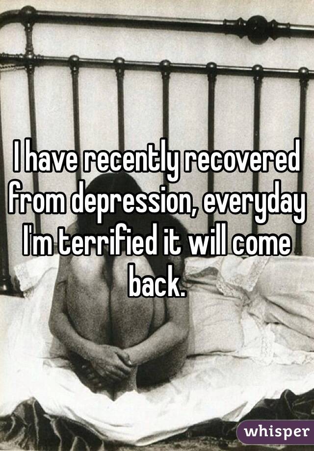 I have recently recovered from depression, everyday I'm terrified it will come back.