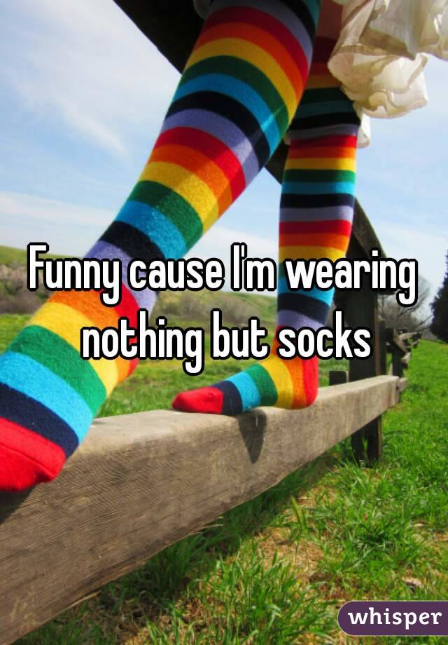 Funny cause I'm wearing nothing but socks