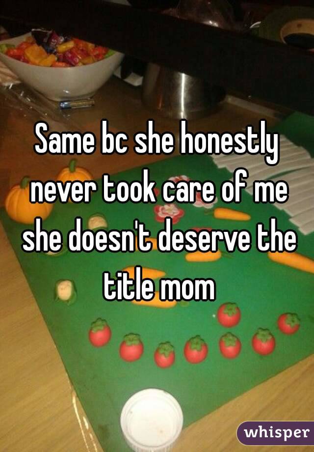 Same bc she honestly never took care of me she doesn't deserve the title mom