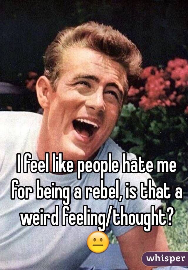 I feel like people hate me for being a rebel, is that a weird feeling/thought? 😐