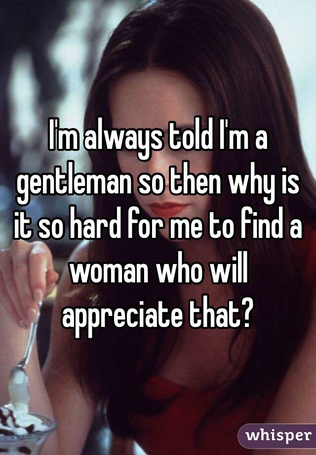 I'm always told I'm a gentleman so then why is it so hard for me to find a woman who will appreciate that?