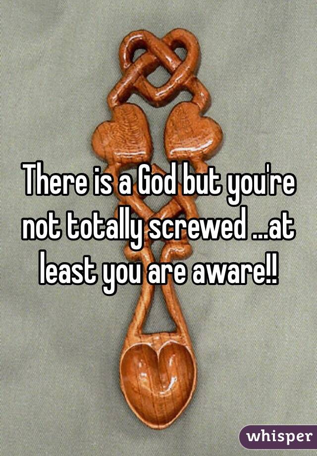 There is a God but you're not totally screwed ...at least you are aware!!