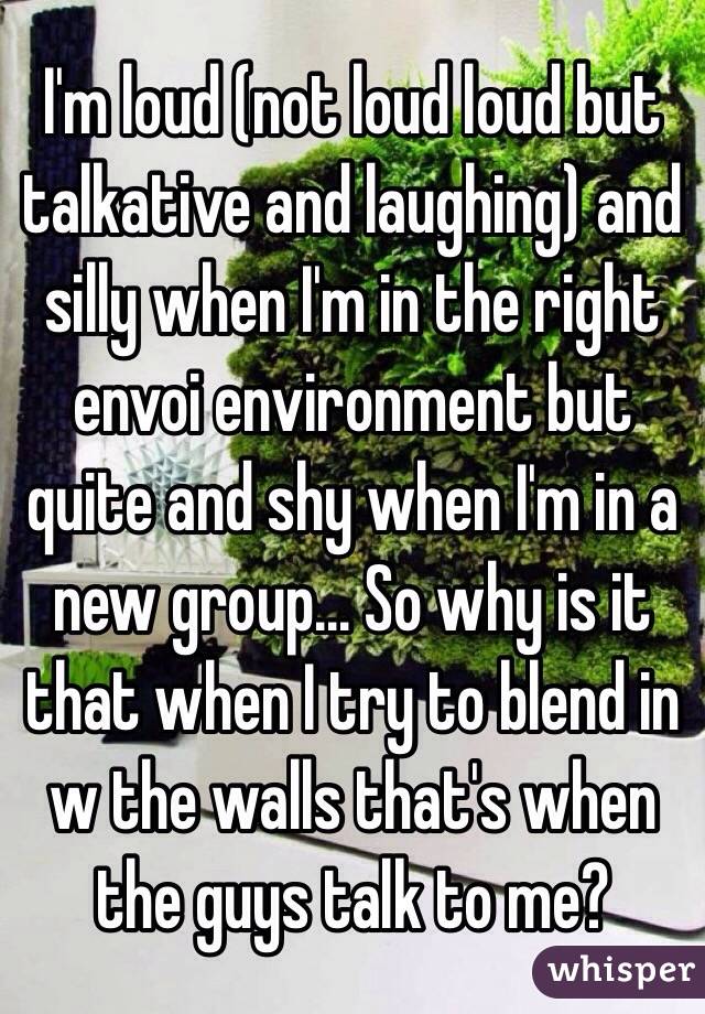 I'm loud (not loud loud but talkative and laughing) and silly when I'm in the right envoi environment but quite and shy when I'm in a new group... So why is it that when I try to blend in w the walls that's when the guys talk to me? 