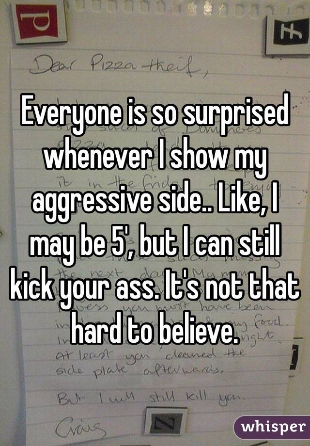 Everyone is so surprised whenever I show my aggressive side.. Like, I may be 5', but I can still kick your ass. It's not that hard to believe. 