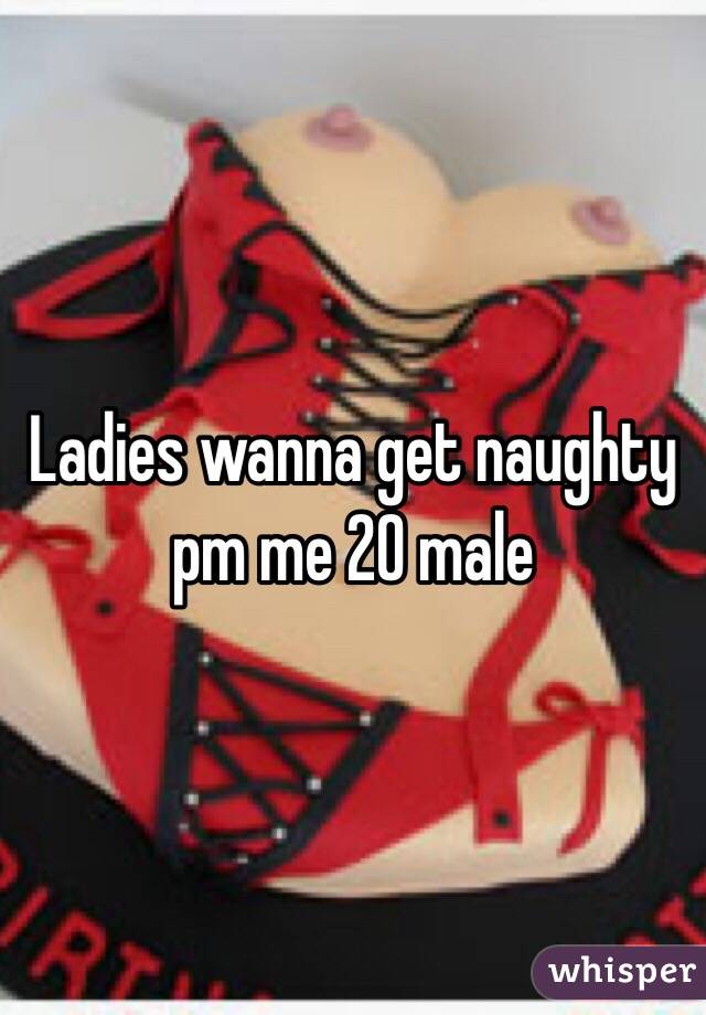Ladies wanna get naughty pm me 20 male
