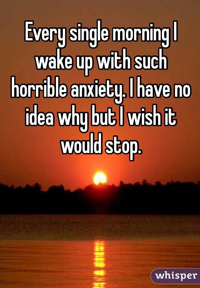 Every single morning I wake up with such horrible anxiety. I have no idea why but I wish it would stop.