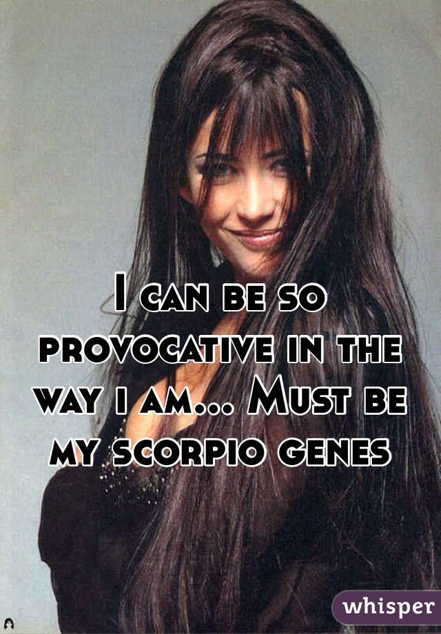 I can be so provocative in the way i am... Must be my scorpio genes 