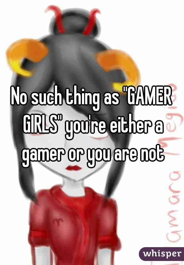 No such thing as "GAMER GIRLS" you're either a gamer or you are not