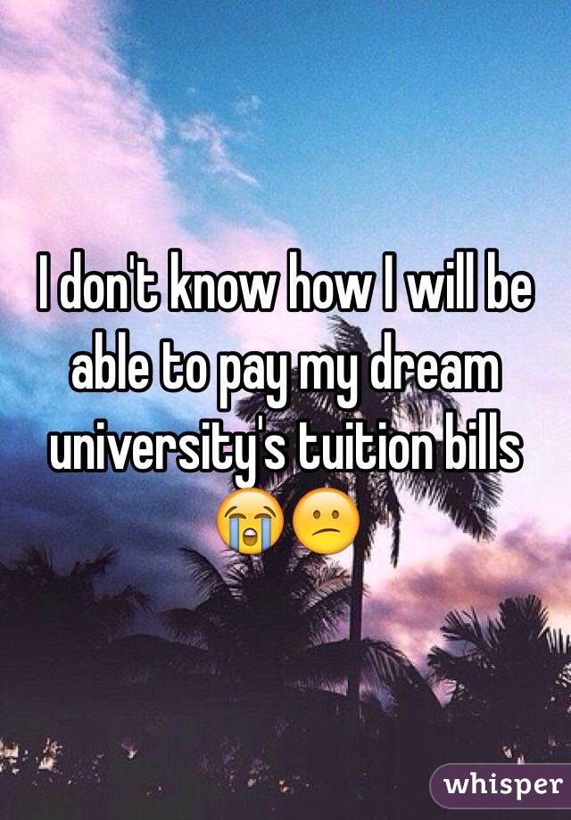 I don't know how I will be able to pay my dream university's tuition bills 😭😕