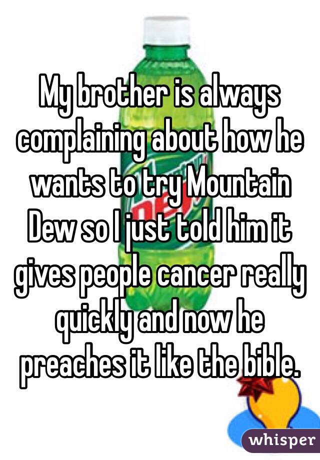My brother is always complaining about how he wants to try Mountain Dew so I just told him it gives people cancer really quickly and now he preaches it like the bible. 