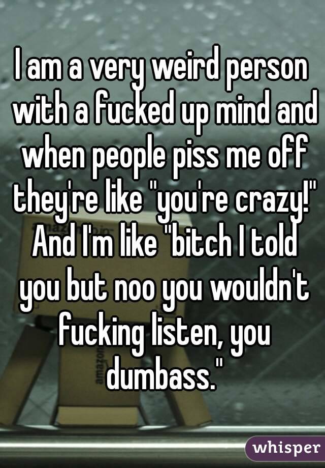 I am a very weird person with a fucked up mind and when people piss me off they're like "you're crazy!" And I'm like "bitch I told you but noo you wouldn't fucking listen, you dumbass."