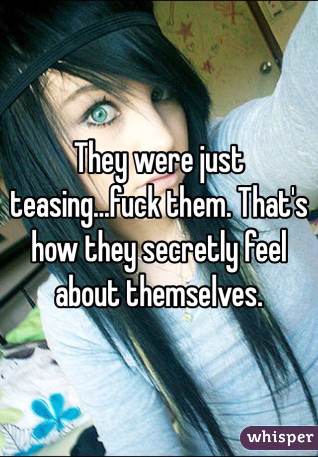 They were just teasing...fuck them. That's how they secretly feel about themselves.