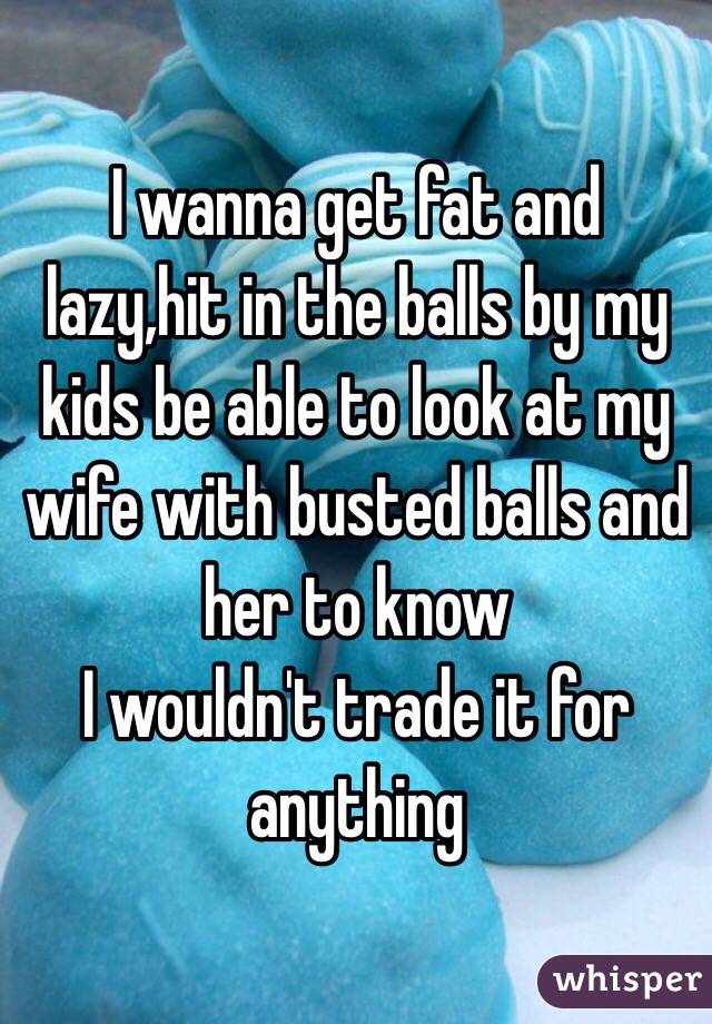 I wanna get fat and lazy,hit in the balls by my kids be able to look at my wife with busted balls and her to know 
I wouldn't trade it for anything