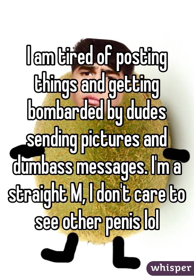 I am tired of posting things and getting bombarded by dudes sending pictures and dumbass messages. I'm a straight M, I don't care to see other penis lol