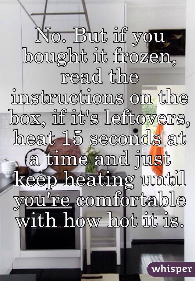 No. But if you bought it frozen, read the instructions on the box, if it's leftovers, heat 15 seconds at a time and just keep heating until you're comfortable with how hot it is. 