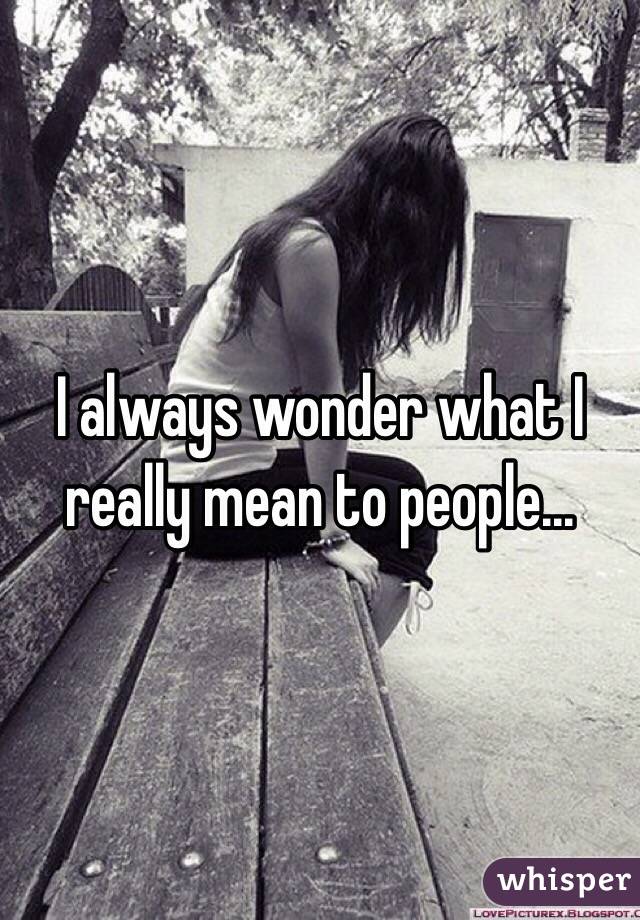 I always wonder what I really mean to people...
