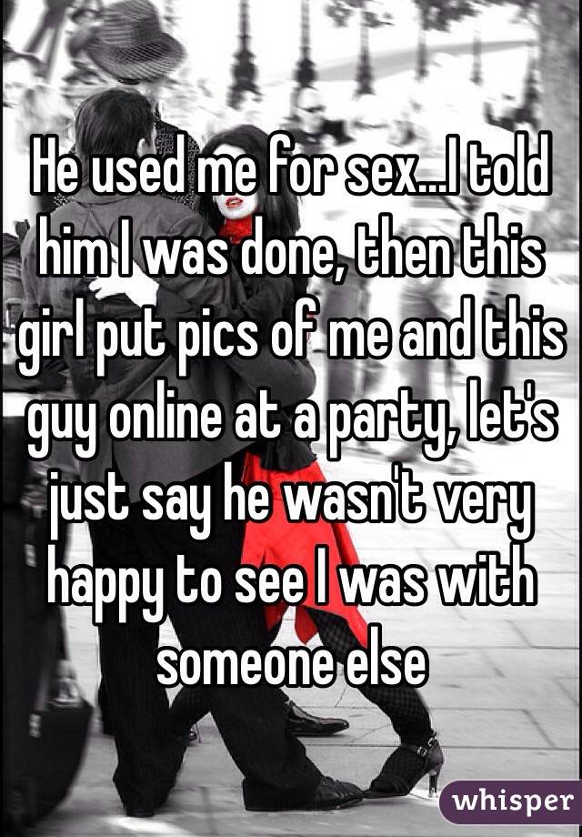 He used me for sex...I told him I was done, then this girl put pics of me and this guy online at a party, let's just say he wasn't very happy to see I was with someone else 