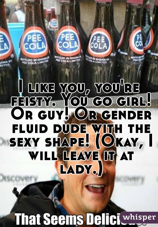 I like you, you're feisty. You go girl! Or guy! Or gender fluid dude with the sexy shape! (Okay, I will leave it at lady.)