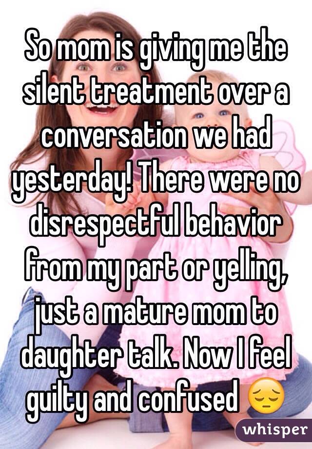 So mom is giving me the silent treatment over a conversation we had yesterday! There were no disrespectful behavior from my part or yelling, just a mature mom to daughter talk. Now I feel guilty and confused 😔
