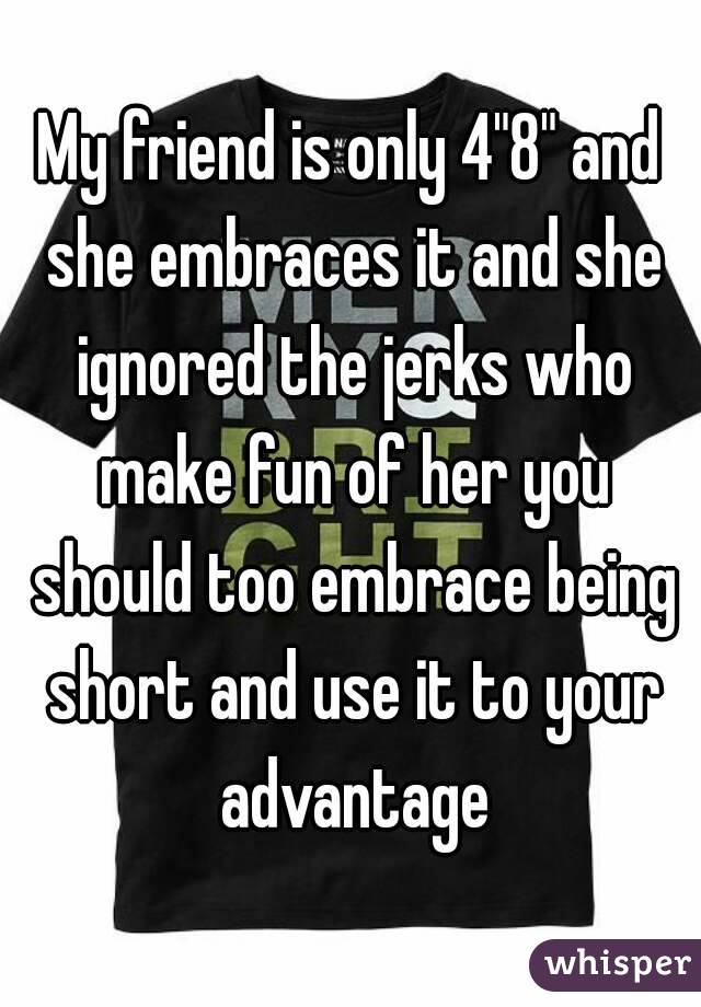 My friend is only 4"8" and she embraces it and she ignored the jerks who make fun of her you should too embrace being short and use it to your advantage