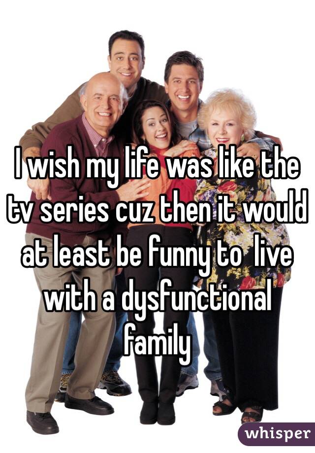 I wish my life was like the tv series cuz then it would at least be funny to  live with a dysfunctional family