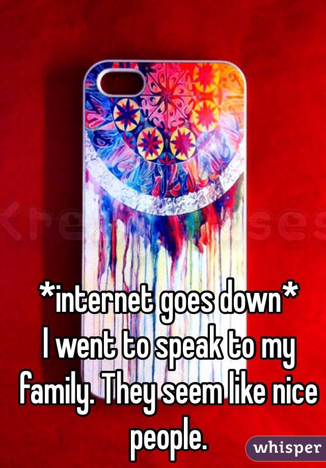 *internet goes down*
I went to speak to my family. They seem like nice people. 