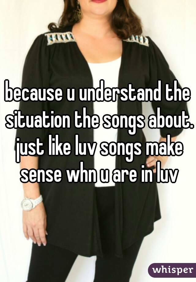 because u understand the situation the songs about. just like luv songs make sense whn u are in luv