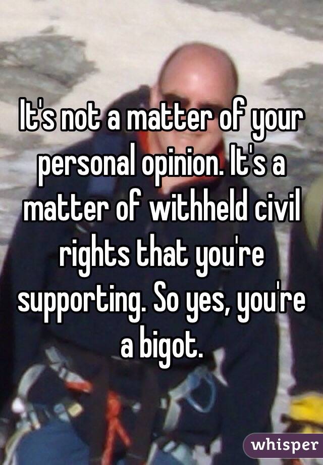 It's not a matter of your personal opinion. It's a matter of withheld civil rights that you're supporting. So yes, you're a bigot. 