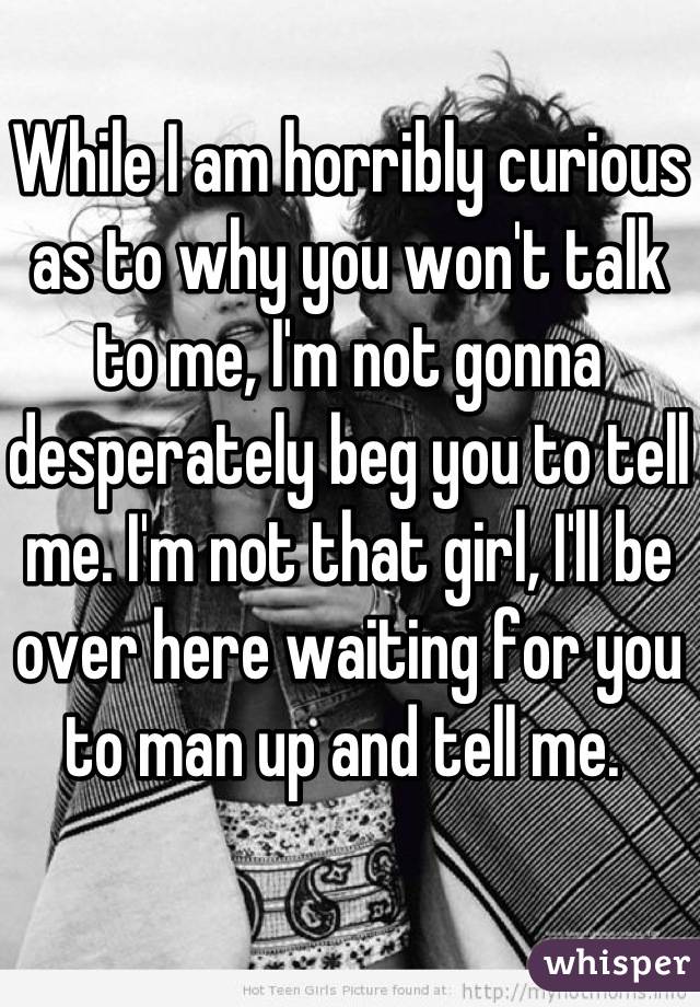 While I am horribly curious as to why you won't talk to me, I'm not gonna desperately beg you to tell me. I'm not that girl, I'll be over here waiting for you to man up and tell me. 