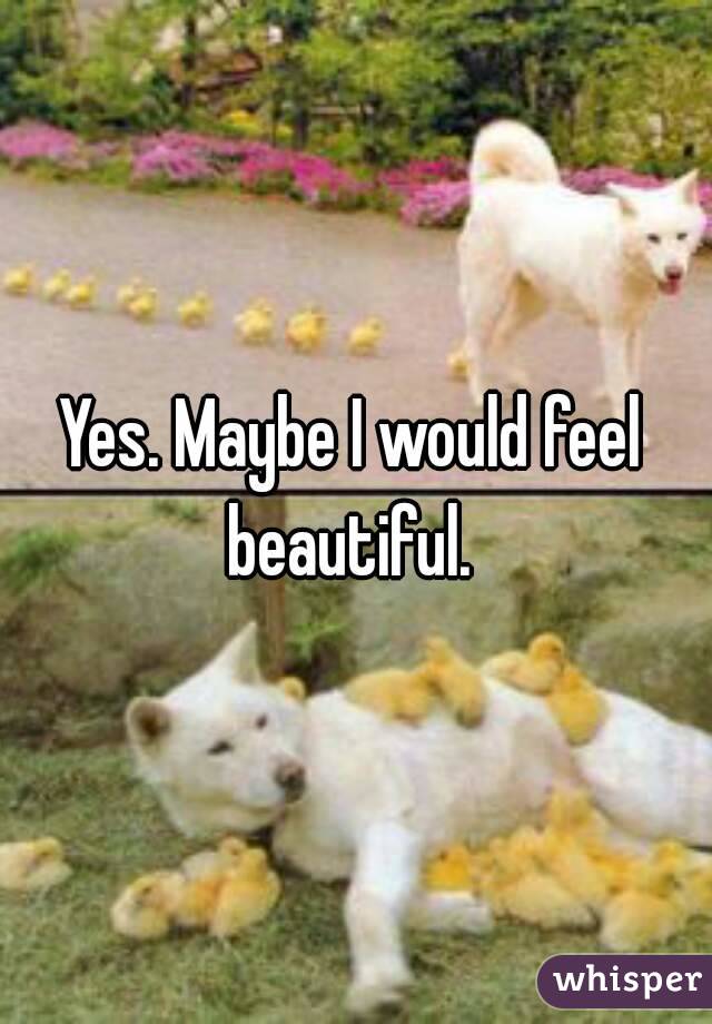 Yes. Maybe I would feel beautiful. 