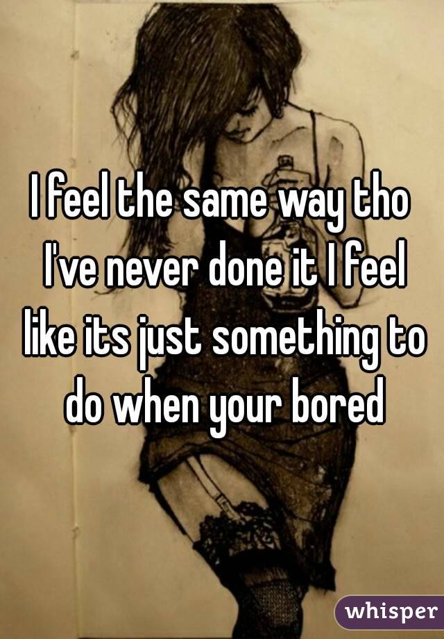 I feel the same way tho I've never done it I feel like its just something to do when your bored