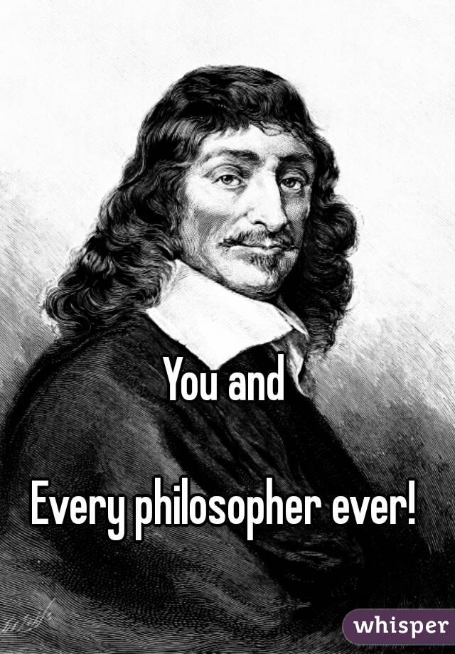 You and 

Every philosopher ever! 