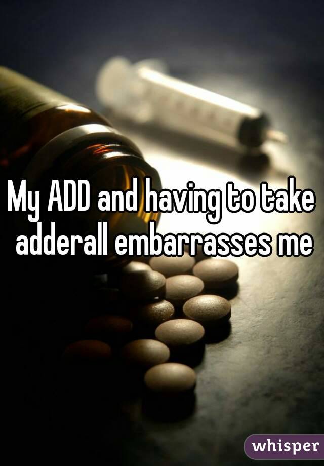 My ADD and having to take adderall embarrasses me