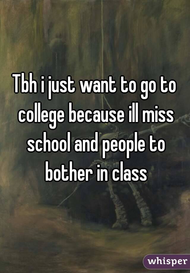 Tbh i just want to go to college because ill miss school and people to bother in class