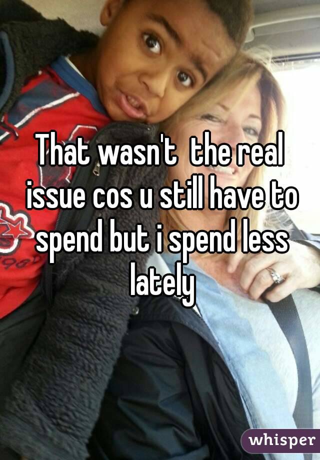 That wasn't  the real issue cos u still have to spend but i spend less lately