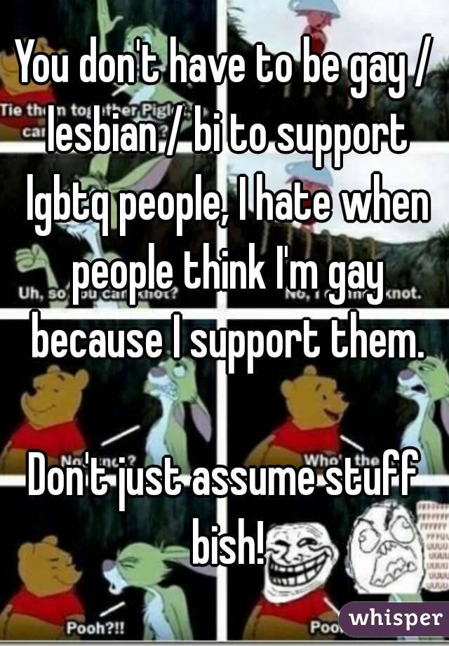 You don't have to be gay / lesbian / bi to support lgbtq people, I hate when people think I'm gay because I support them.

Don't just assume stuff bish!