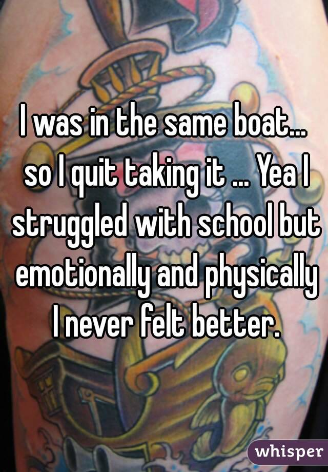 I was in the same boat... so I quit taking it ... Yea I struggled with school but emotionally and physically I never felt better.