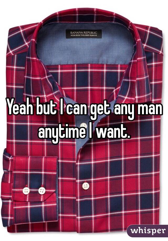Yeah but I can get any man anytime I want. 