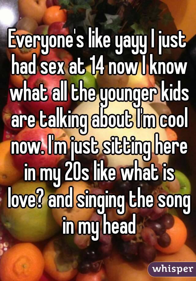 Everyone's like yayy I just had sex at 14 now I know what all the younger kids are talking about I'm cool now. I'm just sitting here in my 20s like what is love? and singing the song in my head