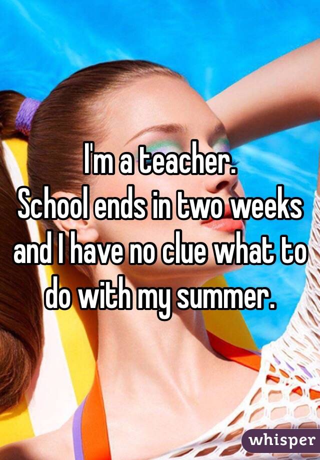 I'm a teacher. 
School ends in two weeks and I have no clue what to do with my summer. 