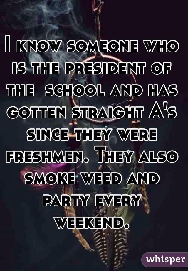 I know someone who is the president of the  school and has gotten straight A's since they were freshmen. They also smoke weed and party every weekend. 