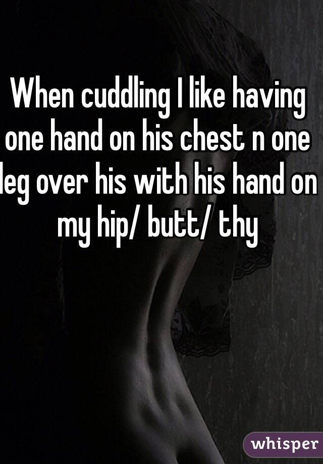 When cuddling I like having one hand on his chest n one leg over his with his hand on my hip/ butt/ thy 